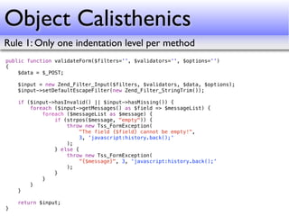 Object Calisthenics
Rule 1: Only one indentation level per method
public function validateForm($filters='', $validators='', $options='')
{
    $data = $_POST;

    $input = new Zend_Filter_Input($filters, $validators, $data, $options);
    $input->setDefaultEscapeFilter(new Zend_Filter_StringTrim());

    if ($input->hasInvalid() || $input->hasMissing()) {
        foreach ($input->getMessages() as $field => $messageList) {
            foreach ($messageList as $message) {
                if (strpos($message, "empty")) {
                    throw new Tss_FormException(
                        "The field {$field} cannot be empty!",
                        3, 'javascript:history.back();'
                    );
                } else {
                    throw new Tss_FormException(
                        "{$message}", 3, 'javascript:history.back();'
                    );
                }
            }
        }
    }

    return $input;
}
 