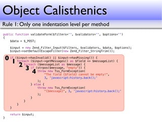 Object Calisthenics
Rule 1: Only one indentation level per method
public function validateForm($filters='', $validators='', $options='')
{
    $data = $_POST;

      $input = new Zend_Filter_Input($filters, $validators, $data, $options);
      $input->setDefaultEscapeFilter(new Zend_Filter_StringTrim());

    0 if ($input->hasInvalid() || $input->hasMissing()) {
       1 foreach ($input->getMessages() as $field => $messageList) {
           2 foreach(strpos($message, "empty")) {
                      ($messageList as $message) {
               3 if throw new Tss_FormException(
                   4      "The field {$field} cannot be empty!",
                          3, 'javascript:history.back();'
                      );
                  } else {
                      throw new Tss_FormException(
                          "{$message}", 3, 'javascript:history.back();'
                      );
                  }
              }
          }
      }

      return $input;
}
 
