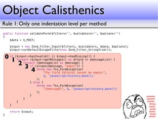 Object Calisthenics
Rule 1: Only one indentation level per method
public function validateForm($filters='', $validators='', $options='')
{
    $data = $_POST;

      $input = new Zend_Filter_Input($filters, $validators, $data, $options);
      $input->setDefaultEscapeFilter(new Zend_Filter_StringTrim());

    0 if ($input->hasInvalid() || $input->hasMissing()) {
       1 foreach ($input->getMessages() as $field => $messageList) {
           2 foreach(strpos($message, "empty")) {
                      ($messageList as $message) {
               3 if throw new Tss_FormException(
                   4      "The field {$field} cannot be empty!",
                          3, 'javascript:history.back();'
                      );
                  } else {
                      throw new Tss_FormException(
                          "{$message}", 3, 'javascript:history.back();'
                      );
                  }
              }
          }
      }

      return $input;
}
 