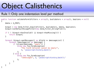 Object Calisthenics
Rule 1: Only one indentation level per method
public function validateForm($filters = array(), $validators = array(), $options = null)
{
    $data = $_POST;

    $input = new Zend_Filter_Input($filters, $validators, $data, $options);
    $input->setDefaultEscapeFilter(new Zend_Filter_StringTrim());

    if ( ! ($input->hasInvalid() || $input->hasMissing())) {
        return $input;
    }

    foreach ($input->getMessages() as $field => $messageList) {
        foreach ($messageList as $message) {
            if (strpos($message, "empty")) {
                throw new Tss_FormException(
                     "The field {$field} cannot be empty!",
                     3, 'javascript:history.back();'
                );
            } else {
                throw new Tss_FormException(
                     "{$message}", 3, 'javascript:history.back();'
                );
            }
        }
    }
}
 