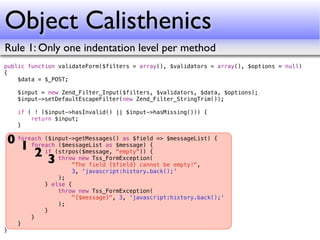 Object Calisthenics
Rule 1: Only one indentation level per method
public function validateForm($filters = array(), $validators = array(), $options = null)
{
    $data = $_POST;

    $input = new Zend_Filter_Input($filters, $validators, $data, $options);
    $input->setDefaultEscapeFilter(new Zend_Filter_StringTrim());

    if ( ! ($input->hasInvalid() || $input->hasMissing())) {
        return $input;
    }

0 foreach ($input->getMessages() as $field => $messageList) {
   1 foreach(strpos($message, "empty")) {
              ($messageList as $message) {
       2 if throw new Tss_FormException(
           3 "The field {$field} cannot be empty!",
                    3, 'javascript:history.back();'
                );
            } else {
                throw new Tss_FormException(
                     "{$message}", 3, 'javascript:history.back();'
                );
            }
        }
    }
}
 