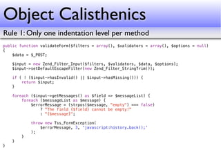 Object Calisthenics
Rule 1: Only one indentation level per method
public function validateForm($filters = array(), $validators = array(), $options = null)
{
    $data = $_POST;

    $input = new Zend_Filter_Input($filters, $validators, $data, $options);
    $input->setDefaultEscapeFilter(new Zend_Filter_StringTrim());

    if ( ! ($input->hasInvalid() || $input->hasMissing())) {
        return $input;
    }

    foreach ($input->getMessages() as $field => $messageList) {
        foreach ($messageList as $message) {
            $errorMessage = (strpos($message, "empty") === false)
                ? "The field {$field} cannot be empty!"
                : "{$message}";

            throw new Tss_FormException(
                $errorMessage, 3, 'javascript:history.back();'
            );
        }
    }
}
 