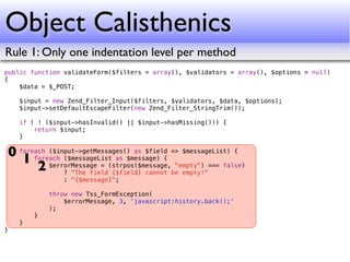 Object Calisthenics
Rule 1: Only one indentation level per method
public function validateForm($filters = array(), $validators = array(), $options = null)
{
    $data = $_POST;

    $input = new Zend_Filter_Input($filters, $validators, $data, $options);
    $input->setDefaultEscapeFilter(new Zend_Filter_StringTrim());

    if ( ! ($input->hasInvalid() || $input->hasMissing())) {
        return $input;
    }

0 foreach ($input->getMessages() as $field => $messageList) {
   1 foreach ($messageList as $message) { "empty") === false)
       2 $errorMessage = (strpos($message,be empty!"
              ? "The field {$field} cannot
                : "{$message}";

            throw new Tss_FormException(
                $errorMessage, 3, 'javascript:history.back();'
            );
        }
    }
}
 