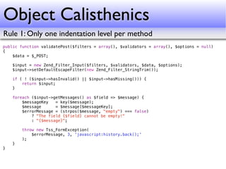 Object Calisthenics
Rule 1: Only one indentation level per method
public function validatePost($filters = array(), $validators = array(), $options = null)
{
    $data = $_POST;

    $input = new Zend_Filter_Input($filters, $validators, $data, $options);
    $input->setDefaultEscapeFilter(new Zend_Filter_StringTrim());

    if ( ! ($input->hasInvalid() || $input->hasMissing())) {
        return $input;
    }

    foreach ($input->getMessages() as $field => $message) {
        $messageKey   = key($message);
        $message      = $message[$messageKey];
        $errorMessage = (strpos($message, "empty") === false)
            ? "The field {$field} cannot be empty!"
            : "{$message}";

        throw new Tss_FormException(
            $errorMessage, 3, 'javascript:history.back();'
        );
    }
}
 