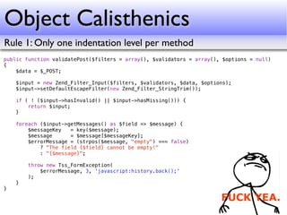 Object Calisthenics
Rule 1: Only one indentation level per method
public function validatePost($filters = array(), $validators = array(), $options = null)
{
    $data = $_POST;

    $input = new Zend_Filter_Input($filters, $validators, $data, $options);
    $input->setDefaultEscapeFilter(new Zend_Filter_StringTrim());

    if ( ! ($input->hasInvalid() || $input->hasMissing())) {
        return $input;
    }

    foreach ($input->getMessages() as $field => $message) {
        $messageKey   = key($message);
        $message      = $message[$messageKey];
        $errorMessage = (strpos($message, "empty") === false)
            ? "The field {$field} cannot be empty!"
            : "{$message}";

        throw new Tss_FormException(
            $errorMessage, 3, 'javascript:history.back();'
        );
    }
}
 