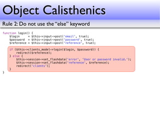 Object Calisthenics
Rule 2: Do not use the “else” keyword
function login()   {
    $login     =   $this->input->post('email', true);
    $password =    $this->input->post('password', true);
    $reference =   $this->input->post('reference', true);

    if ($this->clients_model->login($login, $password)) {
        redirect($reference);
    } else {
        $this->session->set_flashdata('error', 'User or password invalid.');
        $this->session->set_flashdata('reference', $reference);
        redirect('clients');
    }
}
 