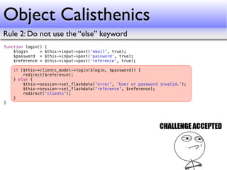Object Calisthenics
Rule 2: Do not use the “else” keyword
function login()   {
    $login     =   $this->input->post('email', true);
    $password =    $this->input->post('password', true);
    $reference =   $this->input->post('reference', true);

    if ($this->clients_model->login($login, $password)) {
        redirect($reference);
    } else {
        $this->session->set_flashdata('error', 'User or password invalid.');
        $this->session->set_flashdata('reference', $reference);
        redirect('clients');
    }
}
 