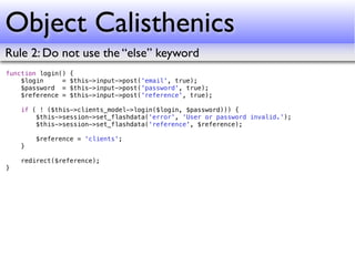 Object Calisthenics
Rule 2: Do not use the “else” keyword
function login()   {
    $login     =   $this->input->post('email', true);
    $password =    $this->input->post('password', true);
    $reference =   $this->input->post('reference', true);

    if ( ! ($this->clients_model->login($login, $password))) {
        $this->session->set_flashdata('error', 'User or password invalid.');
        $this->session->set_flashdata('reference', $reference);

        $reference = 'clients';
    }

    redirect($reference);
}
 