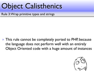 Object Calisthenics
Rule 3: Wrap primitive types and strings




‣ This rule cannot be completely ported to PHP, because
  the language does not perform well with an entirely
  Object Oriented code with a huge amount of instances
 