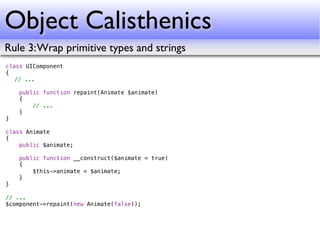 Object Calisthenics
Rule 3: Wrap primitive types and strings
class UIComponent
{
! // ...
!
    public function repaint(Animate $animate)
    {
        // ...
    }
}

class Animate
{
    public $animate;

    public function __construct($animate = true)
    {
        $this->animate = $animate;
    }
}

// ...
$component->repaint(new Animate(false));
 