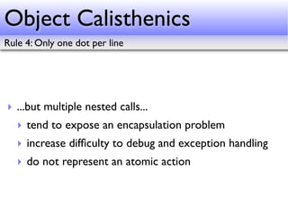 Object Calisthenics
Rule 4: Only one dot per line




‣ ...but multiple nested calls...
   ‣ tend to expose an encapsulation problem
   ‣ increase difﬁculty to debug and exception handling
   ‣ do not represent an atomic action
 