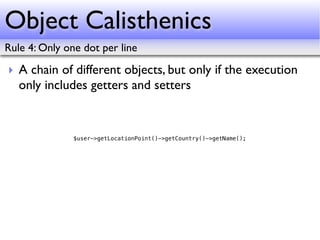 Object Calisthenics
Rule 4: Only one dot per line

‣ A chain of different objects, but only if the execution
  only includes getters and setters


               $user->getLocationPoint()->getCountry()->getName();
 