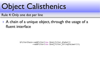 Object Calisthenics
Rule 4: Only one dot per line

‣ A chain of a unique object, through the usage of a
  ﬂuent interface


            $filterChain->addFilter(new Zend_Filter_Alpha())
                        ->addFilter(new Zend_Filter_StringToLower());
 