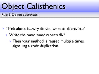 Object Calisthenics
Rule 5: Do not abbreviate



‣ Think about it... why do you want to abbreviate?
   ‣ Write the same name repeatedly?
     ‣ Then your method is reused multiple times,
       signalling a code duplication.
 