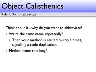 Object Calisthenics
Rule 5: Do not abbreviate



‣ Think about it... why do you want to abbreviate?
   ‣ Write the same name repeatedly?
     ‣ Then your method is reused multiple times,
       signalling a code duplication.
   ‣ Method name too long?
 