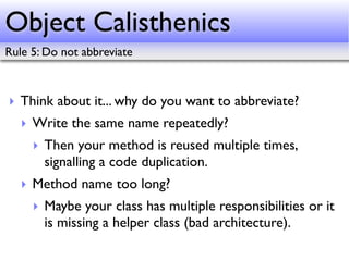 Object Calisthenics
Rule 5: Do not abbreviate



‣ Think about it... why do you want to abbreviate?
   ‣ Write the same name repeatedly?
     ‣ Then your method is reused multiple times,
       signalling a code duplication.
   ‣ Method name too long?
     ‣ Maybe your class has multiple responsibilities or it
       is missing a helper class (bad architecture).
 