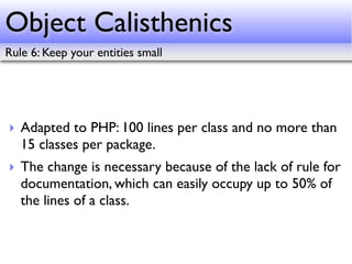 Object Calisthenics
Rule 6: Keep your entities small




‣ Adapted to PHP: 100 lines per class and no more than
  15 classes per package.
‣ The change is necessary because of the lack of rule for
  documentation, which can easily occupy up to 50% of
  the lines of a class.
 
