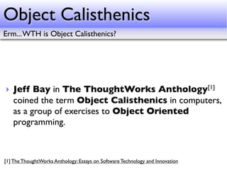 Object Calisthenics
Erm... WTH is Object Calisthenics?




‣ Jeff Bay in The ThoughtWorks                                     Anthology [1]

  coined the term Object Calisthenics in computers,
  as a group of exercises to Object Oriented
  programming.



[1] The ThoughtWorks Anthology: Essays on Software Technology and Innovation
 