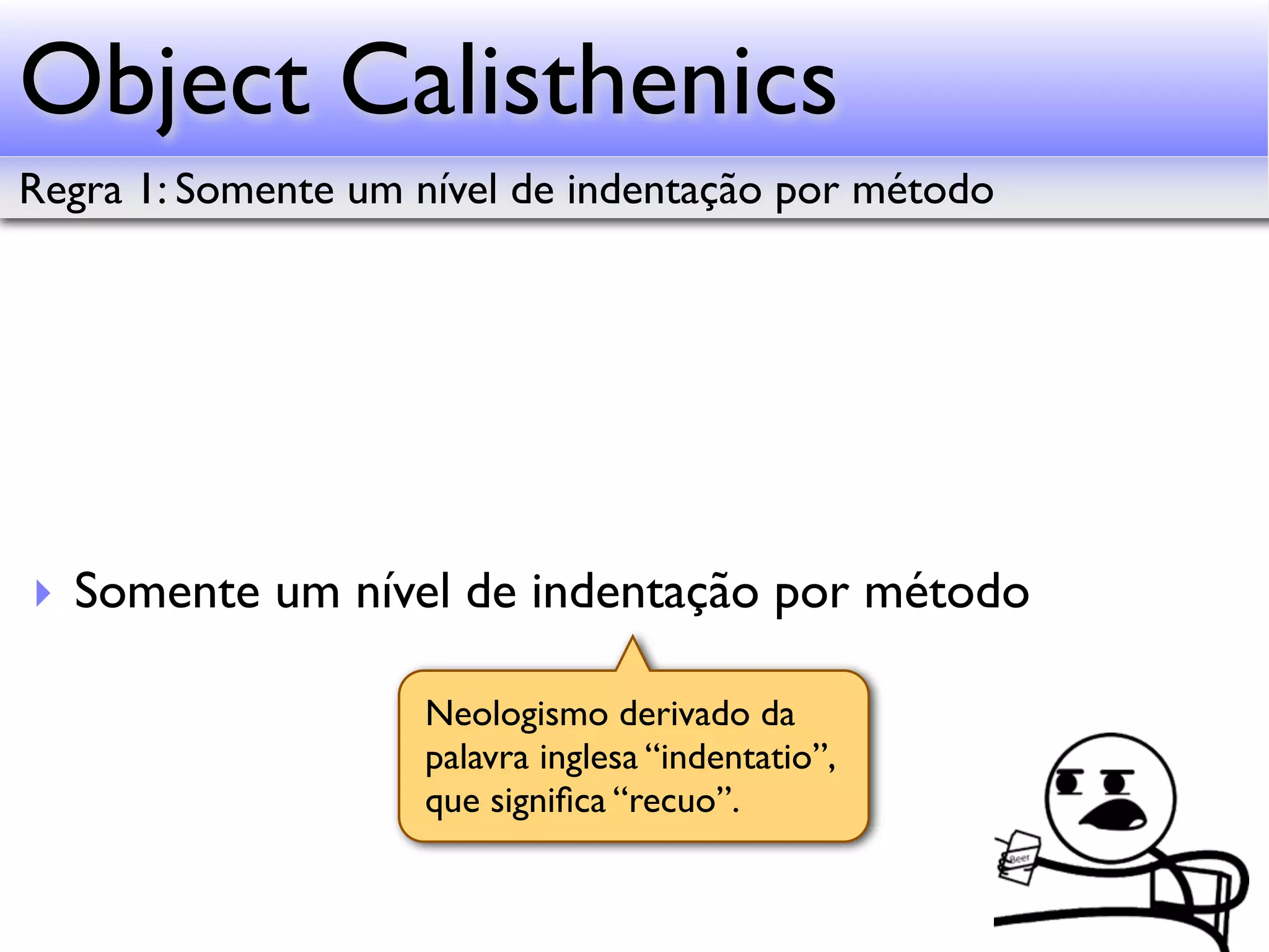 Object Calisthenics Regra 1: Somente um nível de indentação por método ‣ Somente um nível de indentação por método Neologismo derivado da palavra inglesa “indentatio”, que signiﬁca “recuo”. 