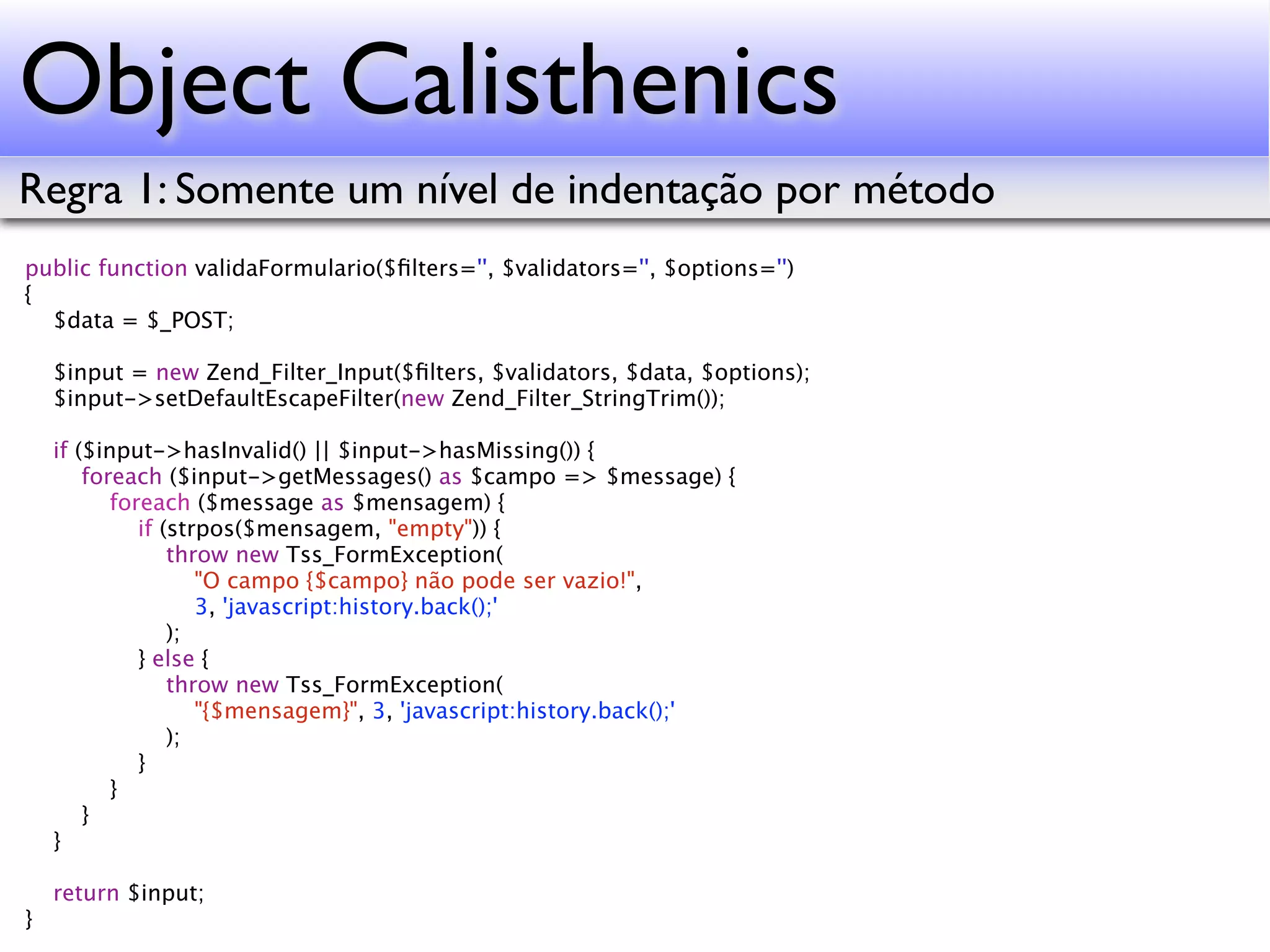 Object Calisthenics Regra 1: Somente um nível de indentação por método public function validaFormulario($ﬁlters='', $validators='', $options='') { $data = $_POST; $input = new Zend_Filter_Input($ﬁlters, $validators, $data, $options); $input->setDefaultEscapeFilter(new Zend_Filter_StringTrim()); if ($input->hasInvalid() || $input->hasMissing()) { foreach ($input->getMessages() as $campo => $message) { foreach ($message as $mensagem) { if (strpos($mensagem, "empty")) { throw new Tss_FormException( "O campo {$campo} não pode ser vazio!", 3, 'javascript:history.back();' ); } else { throw new Tss_FormException( "{$mensagem}", 3, 'javascript:history.back();' ); } } } } return $input; } 