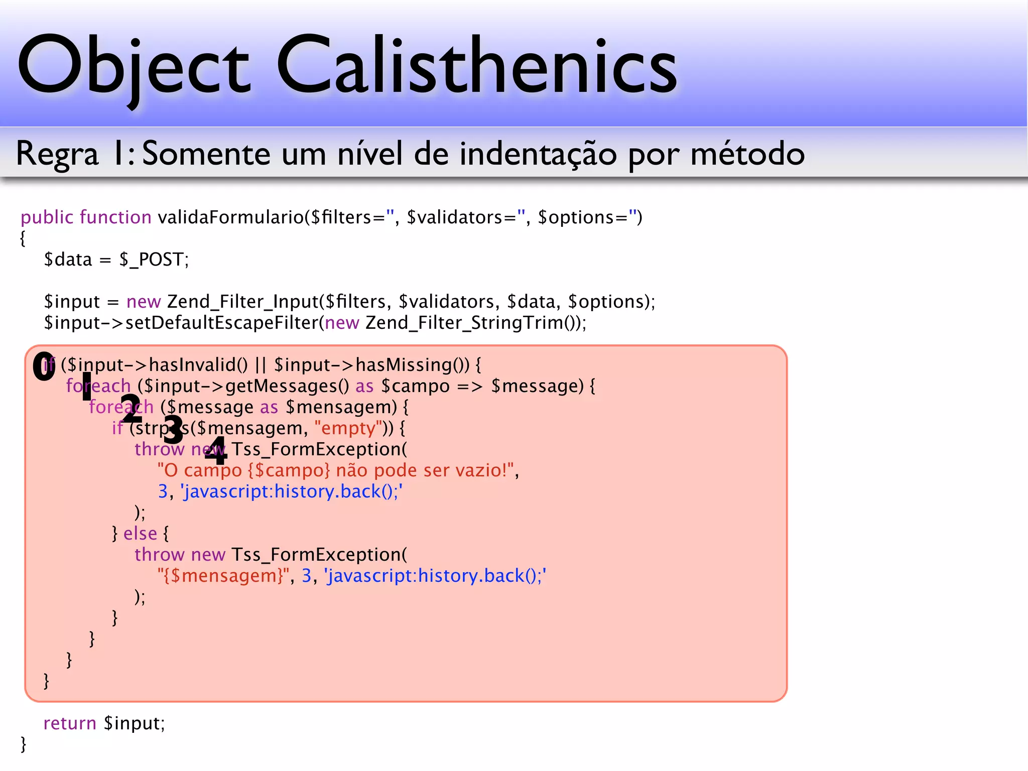 Object Calisthenics Regra 1: Somente um nível de indentação por método public function validaFormulario($ﬁlters='', $validators='', $options='') { $data = $_POST; $input = new Zend_Filter_Input($ﬁlters, $validators, $data, $options); $input->setDefaultEscapeFilter(new Zend_Filter_StringTrim()); 0 ($input->hasInvalid() || $input->hasMissing()) { $message) { if 1 ($message as $mensagem) { foreach ($input->getMessages() as $campo => 2 3 foreach if (strpos($mensagem, "empty")) { 4 throw new Tss_FormException( "O campo {$campo} não pode ser vazio!", 3, 'javascript:history.back();' ); } else { throw new Tss_FormException( "{$mensagem}", 3, 'javascript:history.back();' ); } } } } return $input; } 