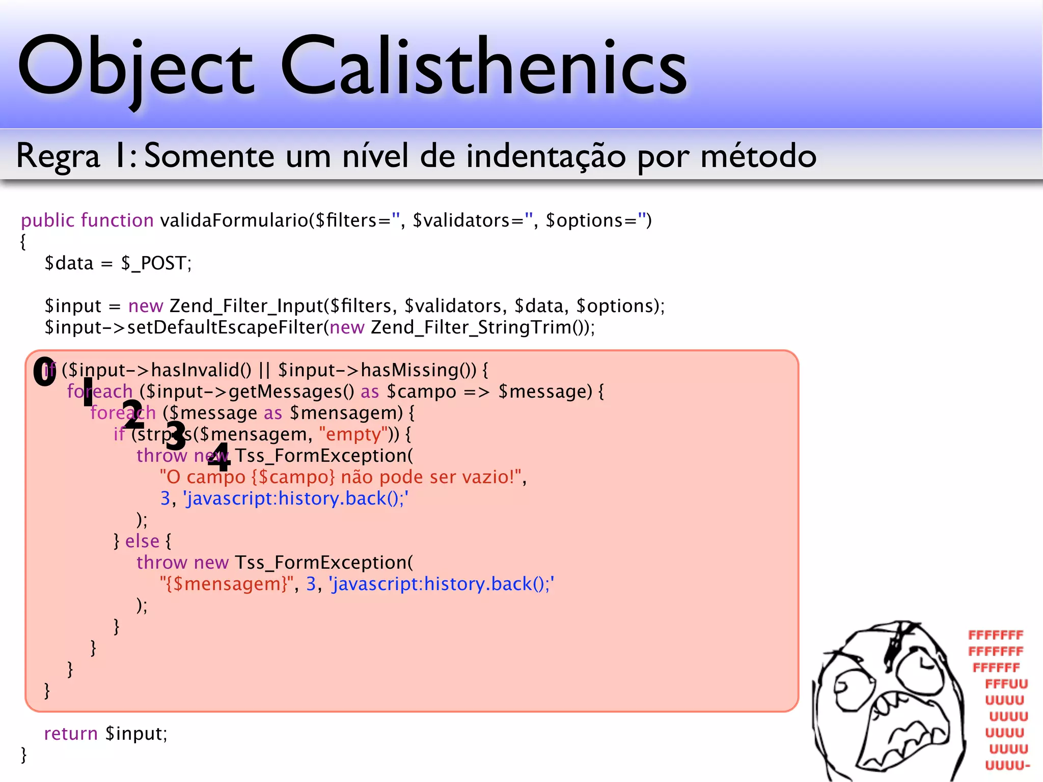 Object Calisthenics Regra 1: Somente um nível de indentação por método public function validaFormulario($ﬁlters='', $validators='', $options='') { $data = $_POST; $input = new Zend_Filter_Input($ﬁlters, $validators, $data, $options); $input->setDefaultEscapeFilter(new Zend_Filter_StringTrim()); 0 ($input->hasInvalid() || $input->hasMissing()) { $message) { if 1 ($message as $mensagem) { foreach ($input->getMessages() as $campo => 2 3 foreach if (strpos($mensagem, "empty")) { 4 throw new Tss_FormException( "O campo {$campo} não pode ser vazio!", 3, 'javascript:history.back();' ); } else { throw new Tss_FormException( "{$mensagem}", 3, 'javascript:history.back();' ); } } } } return $input; } 