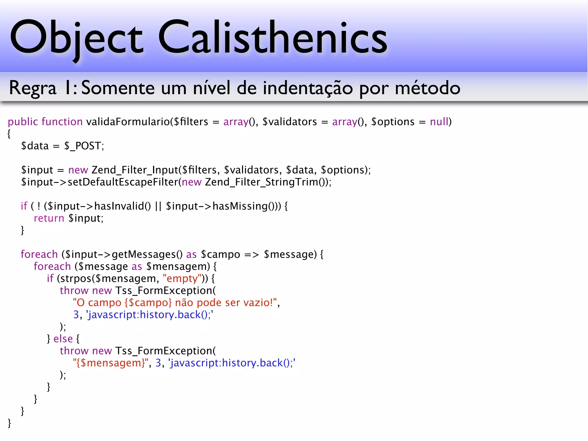 Object Calisthenics Regra 1: Somente um nível de indentação por método public function validaFormulario($ﬁlters = array(), $validators = array(), $options = null) { $data = $_POST; $input = new Zend_Filter_Input($ﬁlters, $validators, $data, $options); $input->setDefaultEscapeFilter(new Zend_Filter_StringTrim()); if ( ! ($input->hasInvalid() || $input->hasMissing())) { return $input; } foreach ($input->getMessages() as $campo => $message) { foreach ($message as $mensagem) { if (strpos($mensagem, "empty")) { throw new Tss_FormException( "O campo {$campo} não pode ser vazio!", 3, 'javascript:history.back();' ); } else { throw new Tss_FormException( "{$mensagem}", 3, 'javascript:history.back();' ); } } } } 