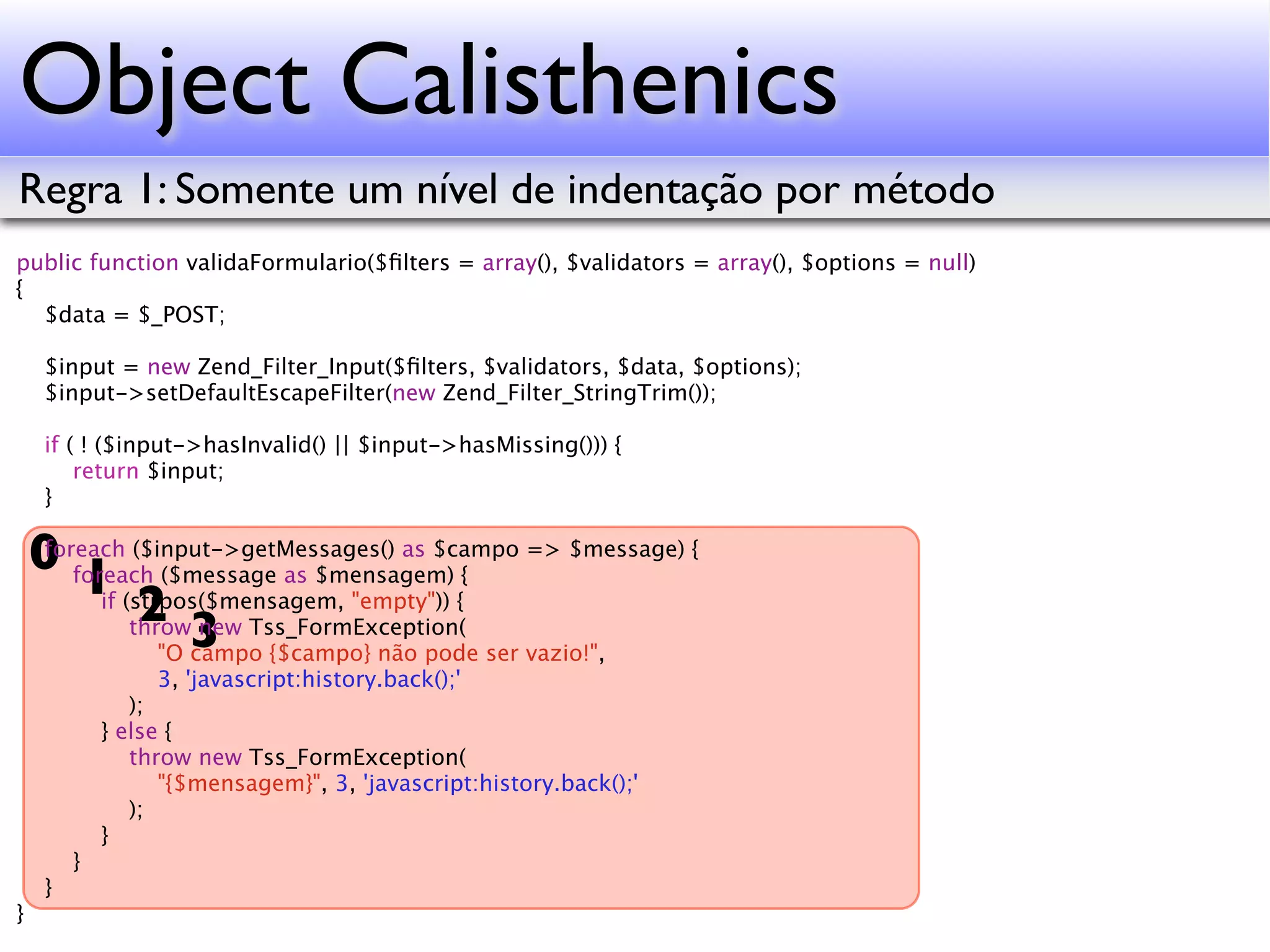 Object Calisthenics Regra 1: Somente um nível de indentação por método public function validaFormulario($ﬁlters = array(), $validators = array(), $options = null) { $data = $_POST; $input = new Zend_Filter_Input($ﬁlters, $validators, $data, $options); $input->setDefaultEscapeFilter(new Zend_Filter_StringTrim()); if ( ! ($input->hasInvalid() || $input->hasMissing())) { return $input; } 0 foreach ($message as $mensagem) { => $message) { foreach ($input->getMessages() as $campo 1 (strpos($mensagem, "empty")) { if 2 3 throw new Tss_FormException( "O campo {$campo} não pode ser vazio!", 3, 'javascript:history.back();' ); } else { throw new Tss_FormException( "{$mensagem}", 3, 'javascript:history.back();' ); } } } } 