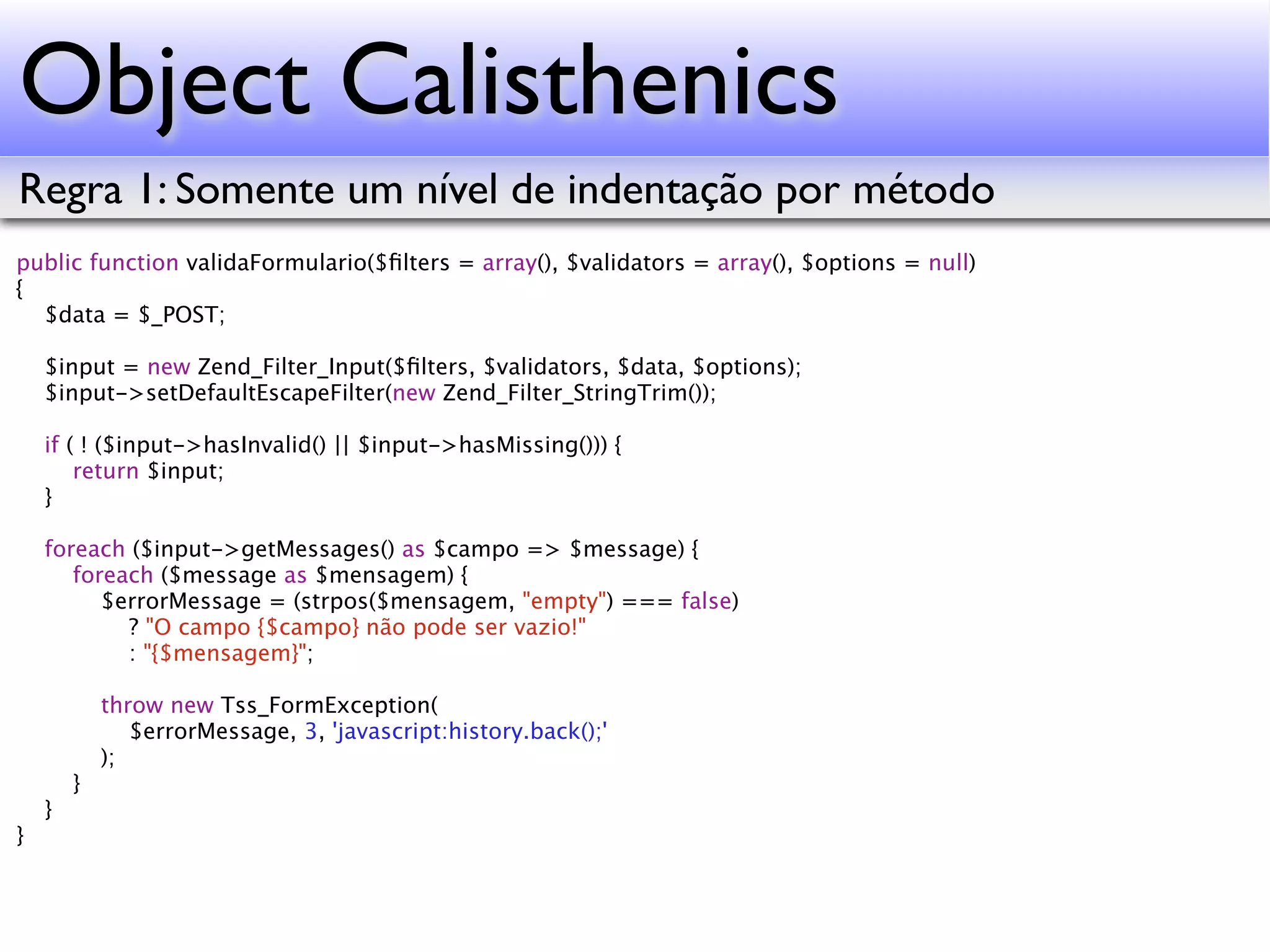 Object Calisthenics Regra 1: Somente um nível de indentação por método public function validaFormulario($ﬁlters = array(), $validators = array(), $options = null) { $data = $_POST; $input = new Zend_Filter_Input($ﬁlters, $validators, $data, $options); $input->setDefaultEscapeFilter(new Zend_Filter_StringTrim()); if ( ! ($input->hasInvalid() || $input->hasMissing())) { return $input; } foreach ($input->getMessages() as $campo => $message) { foreach ($message as $mensagem) { $errorMessage = (strpos($mensagem, "empty") === false) ? "O campo {$campo} não pode ser vazio!" : "{$mensagem}"; throw new Tss_FormException( $errorMessage, 3, 'javascript:history.back();' ); } } } 