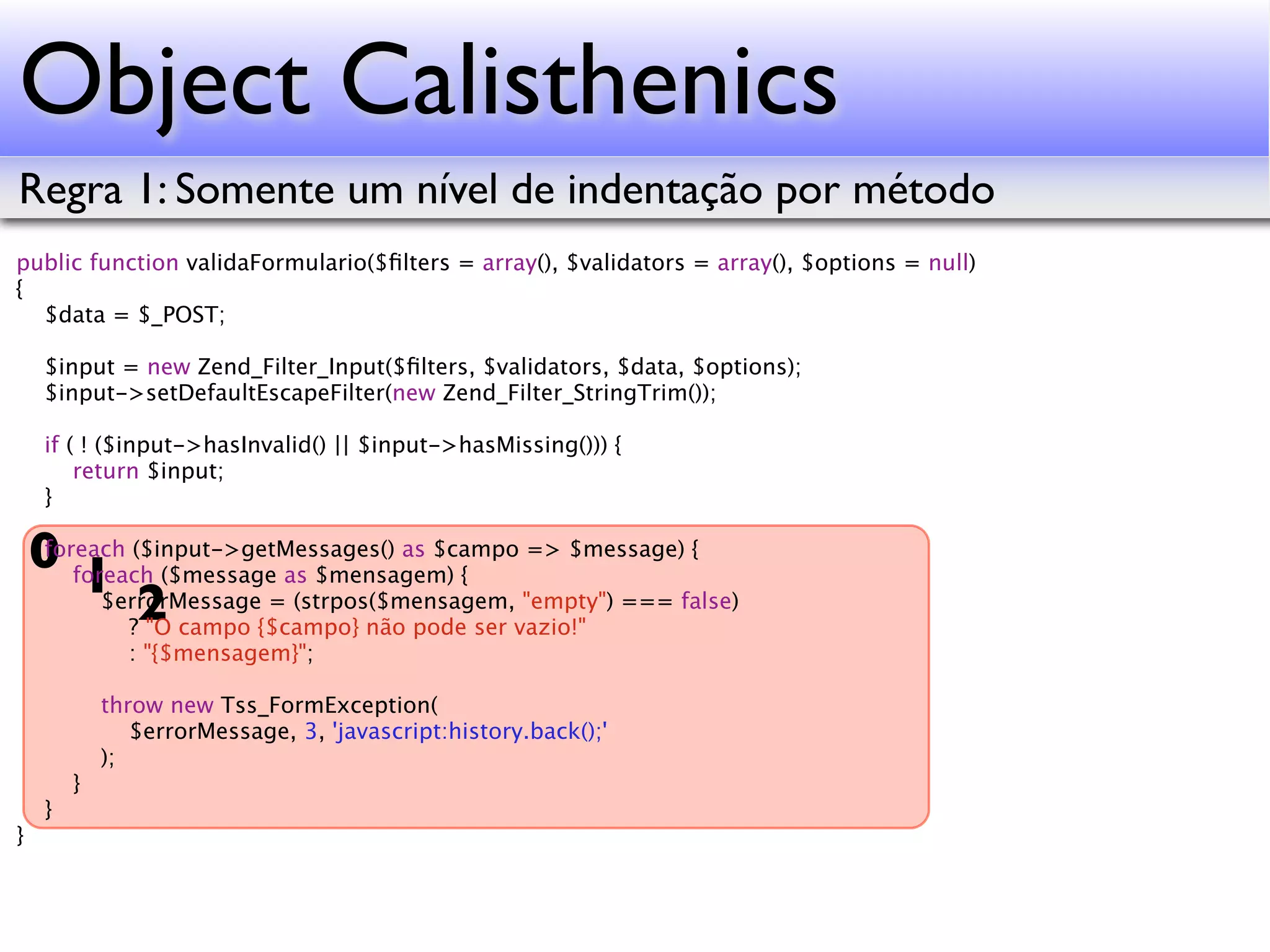 Object Calisthenics Regra 1: Somente um nível de indentação por método public function validaFormulario($ﬁlters = array(), $validators = array(), $options = null) { $data = $_POST; $input = new Zend_Filter_Input($ﬁlters, $validators, $data, $options); $input->setDefaultEscapeFilter(new Zend_Filter_StringTrim()); if ( ! ($input->hasInvalid() || $input->hasMissing())) { return $input; } 0 foreach ($message as $mensagem) { => $message) { foreach ($input->getMessages() as $campo 1 2 $errorMessage = (strpos($mensagem, "empty") === false) ? "O campo {$campo} não pode ser vazio!" : "{$mensagem}"; throw new Tss_FormException( $errorMessage, 3, 'javascript:history.back();' ); } } } 