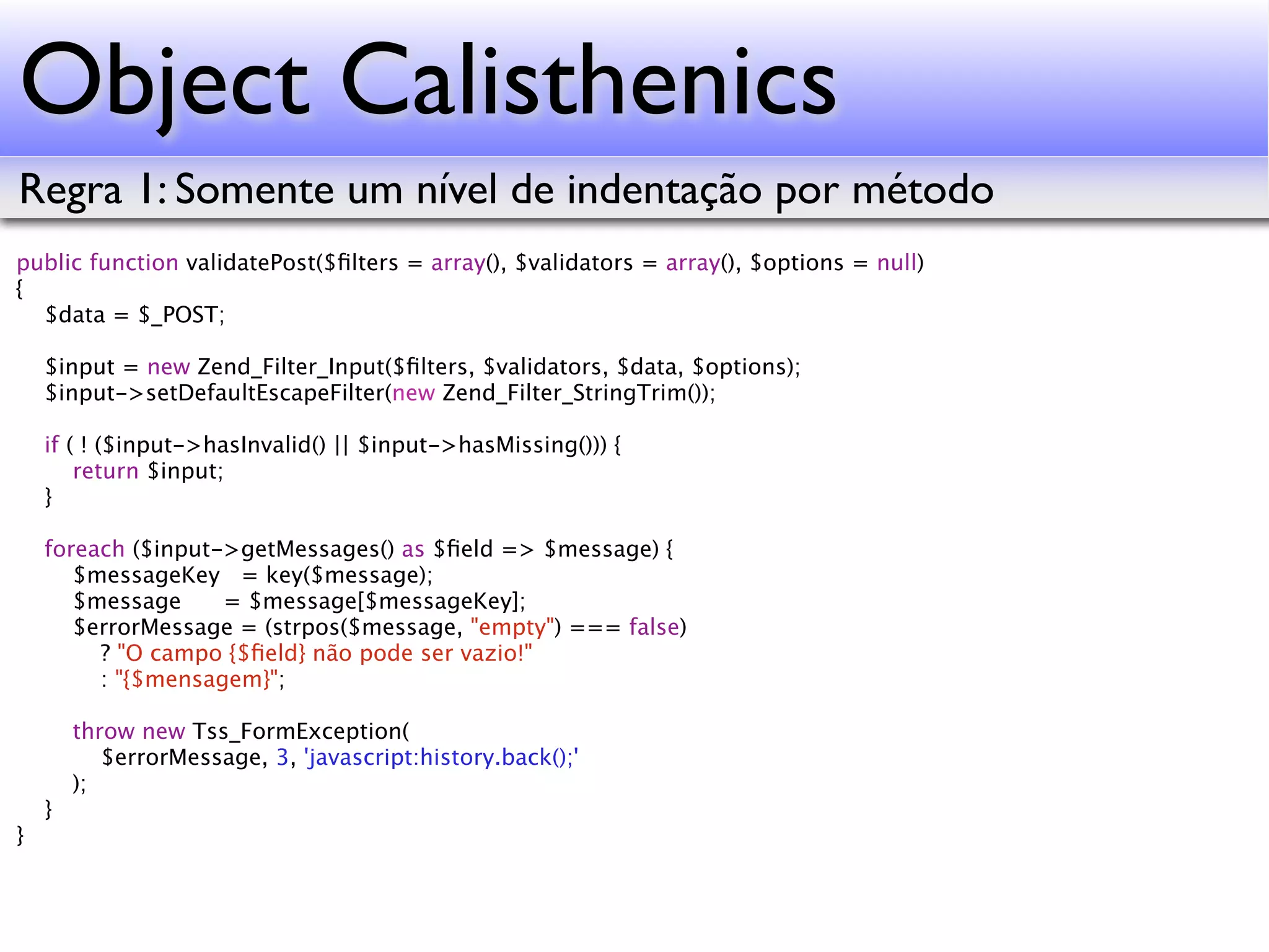 Object Calisthenics Regra 1: Somente um nível de indentação por método public function validatePost($ﬁlters = array(), $validators = array(), $options = null) { $data = $_POST; $input = new Zend_Filter_Input($ﬁlters, $validators, $data, $options); $input->setDefaultEscapeFilter(new Zend_Filter_StringTrim()); if ( ! ($input->hasInvalid() || $input->hasMissing())) { return $input; } foreach ($input->getMessages() as $ﬁeld => $message) { $messageKey = key($message); $message = $message[$messageKey]; $errorMessage = (strpos($message, "empty") === false) ? "O campo {$ﬁeld} não pode ser vazio!" : "{$mensagem}"; throw new Tss_FormException( $errorMessage, 3, 'javascript:history.back();' ); } } 