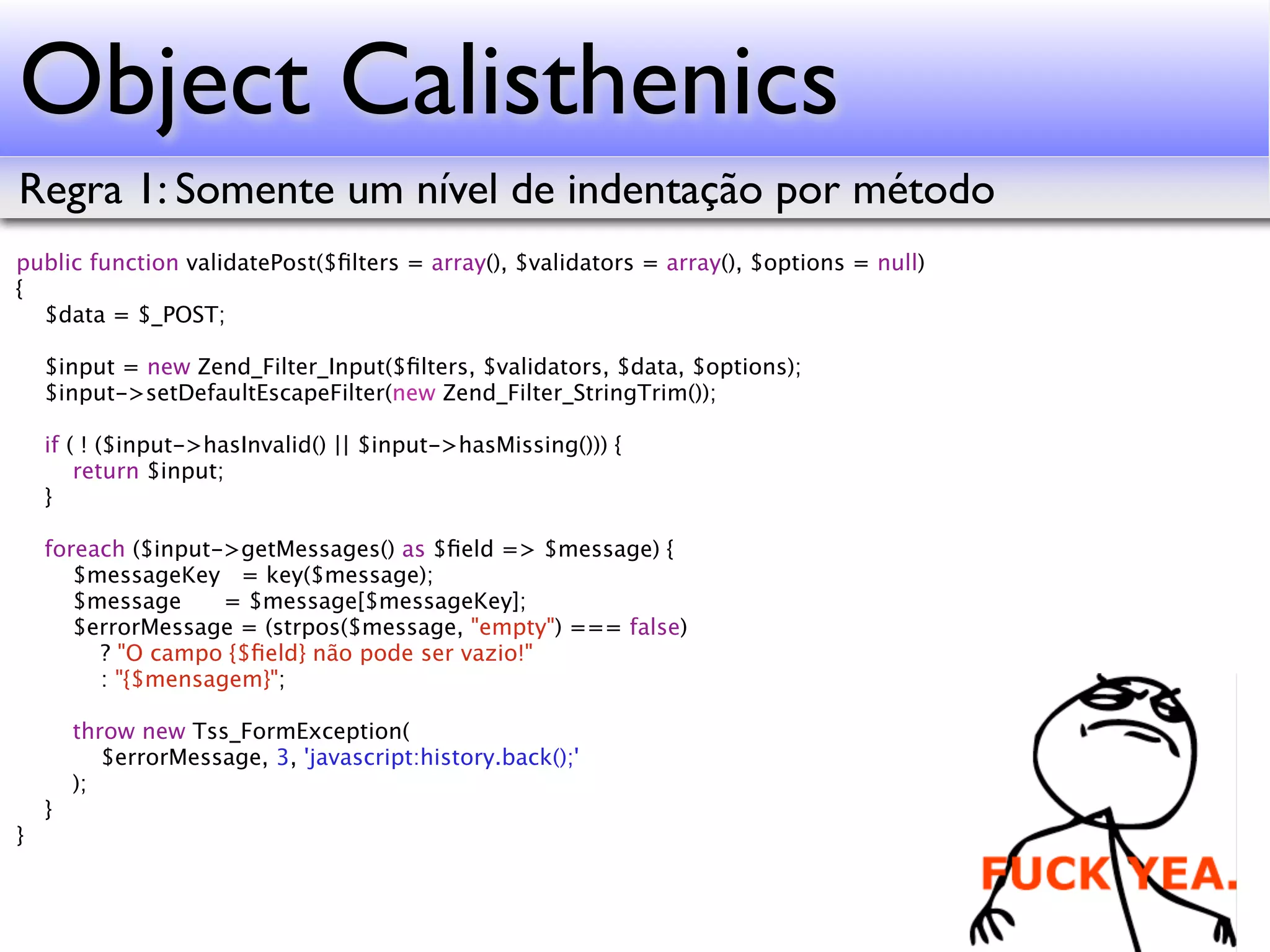Object Calisthenics Regra 1: Somente um nível de indentação por método public function validatePost($ﬁlters = array(), $validators = array(), $options = null) { $data = $_POST; $input = new Zend_Filter_Input($ﬁlters, $validators, $data, $options); $input->setDefaultEscapeFilter(new Zend_Filter_StringTrim()); if ( ! ($input->hasInvalid() || $input->hasMissing())) { return $input; } foreach ($input->getMessages() as $ﬁeld => $message) { $messageKey = key($message); $message = $message[$messageKey]; $errorMessage = (strpos($message, "empty") === false) ? "O campo {$ﬁeld} não pode ser vazio!" : "{$mensagem}"; throw new Tss_FormException( $errorMessage, 3, 'javascript:history.back();' ); } } 