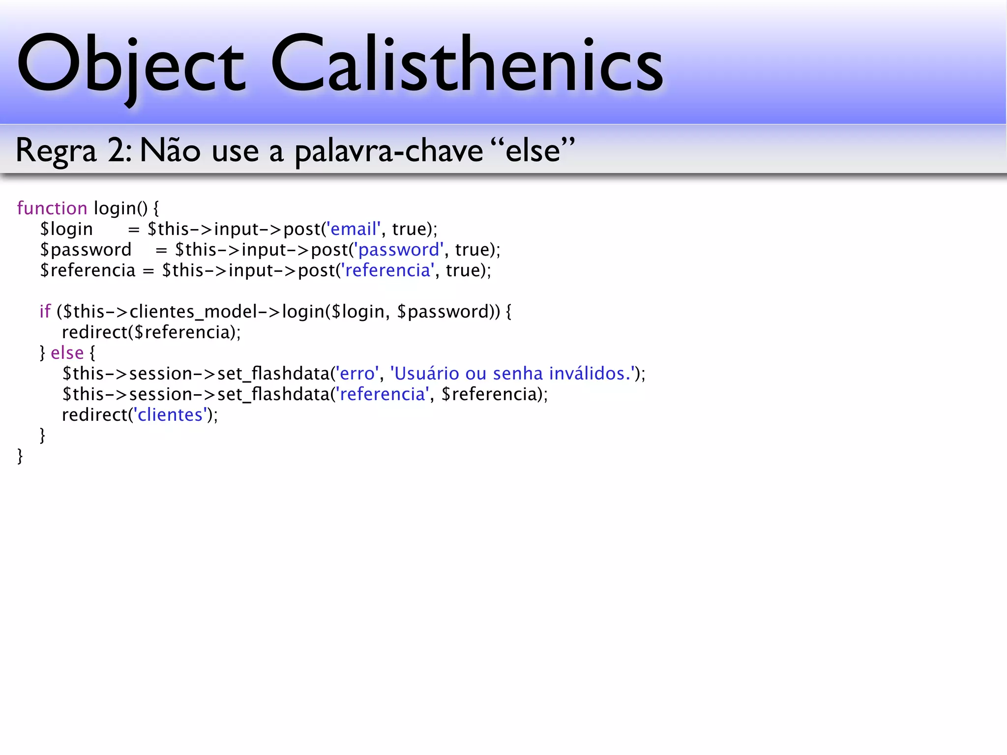Object Calisthenics Regra 2: Não use a palavra-chave “else” function login() { $login = $this->input->post('email', true); $password = $this->input->post('password', true); $referencia = $this->input->post('referencia', true); if ($this->clientes_model->login($login, $password)) { redirect($referencia); } else { $this->session->set_ﬂashdata('erro', 'Usuário ou senha inválidos.'); $this->session->set_ﬂashdata('referencia', $referencia); redirect('clientes'); } } 