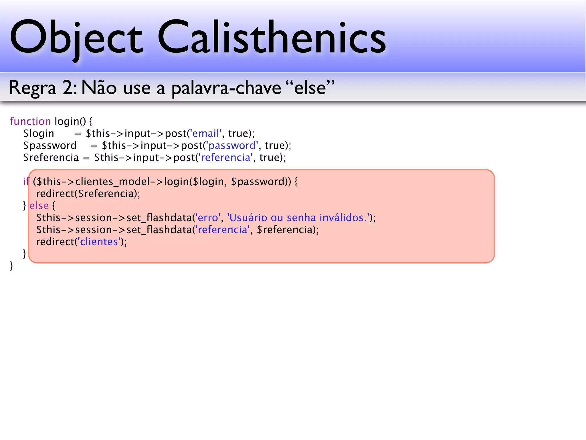 Object Calisthenics Regra 2: Não use a palavra-chave “else” function login() { $login = $this->input->post('email', true); $password = $this->input->post('password', true); $referencia = $this->input->post('referencia', true); if ($this->clientes_model->login($login, $password)) { redirect($referencia); } else { $this->session->set_ﬂashdata('erro', 'Usuário ou senha inválidos.'); $this->session->set_ﬂashdata('referencia', $referencia); redirect('clientes'); } } 