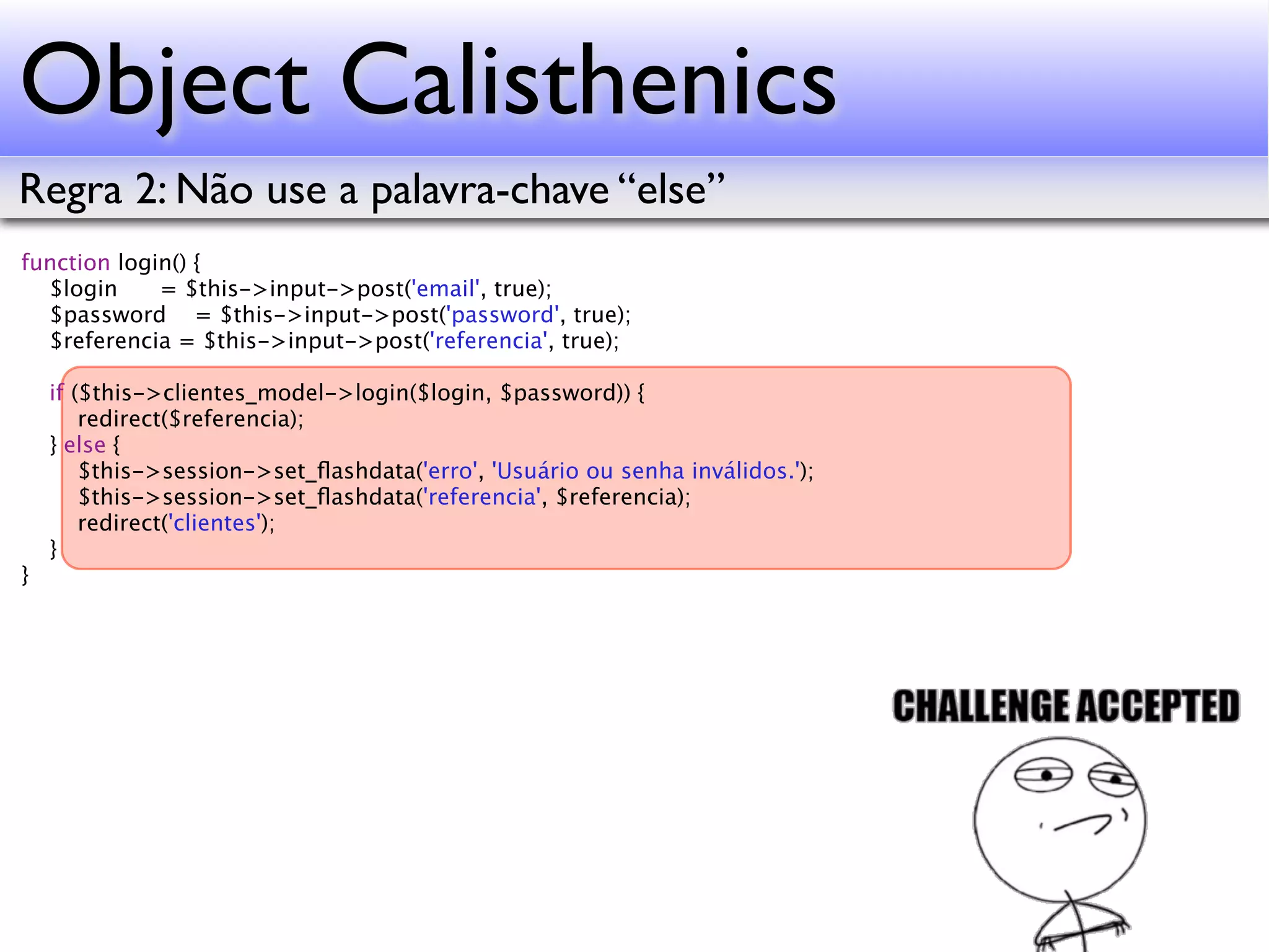 Object Calisthenics Regra 2: Não use a palavra-chave “else” function login() { $login = $this->input->post('email', true); $password = $this->input->post('password', true); $referencia = $this->input->post('referencia', true); if ($this->clientes_model->login($login, $password)) { redirect($referencia); } else { $this->session->set_ﬂashdata('erro', 'Usuário ou senha inválidos.'); $this->session->set_ﬂashdata('referencia', $referencia); redirect('clientes'); } } 