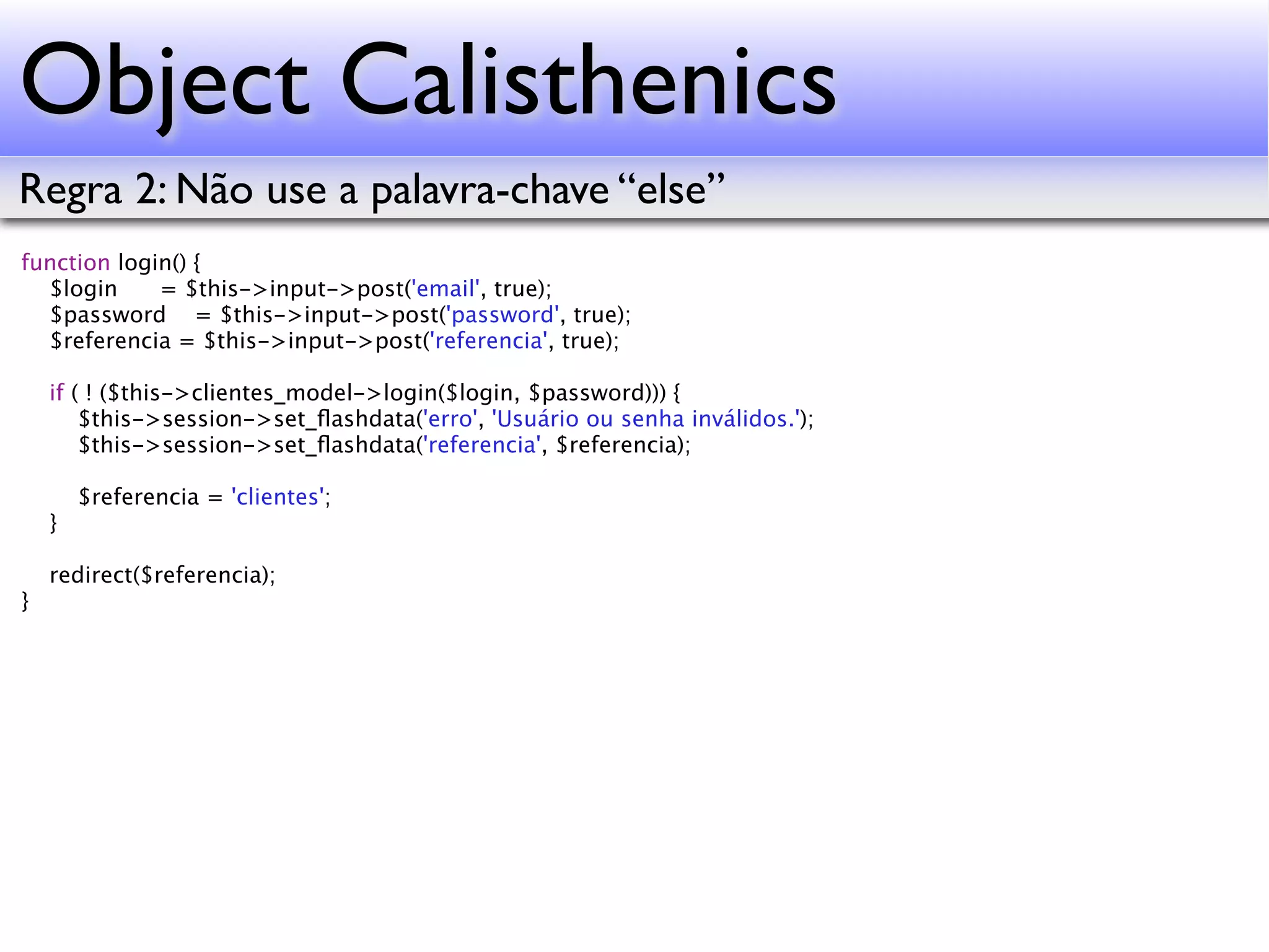 Object Calisthenics Regra 2: Não use a palavra-chave “else” function login() { $login = $this->input->post('email', true); $password = $this->input->post('password', true); $referencia = $this->input->post('referencia', true); if ( ! ($this->clientes_model->login($login, $password))) { $this->session->set_ﬂashdata('erro', 'Usuário ou senha inválidos.'); $this->session->set_ﬂashdata('referencia', $referencia); $referencia = 'clientes'; } redirect($referencia); } 