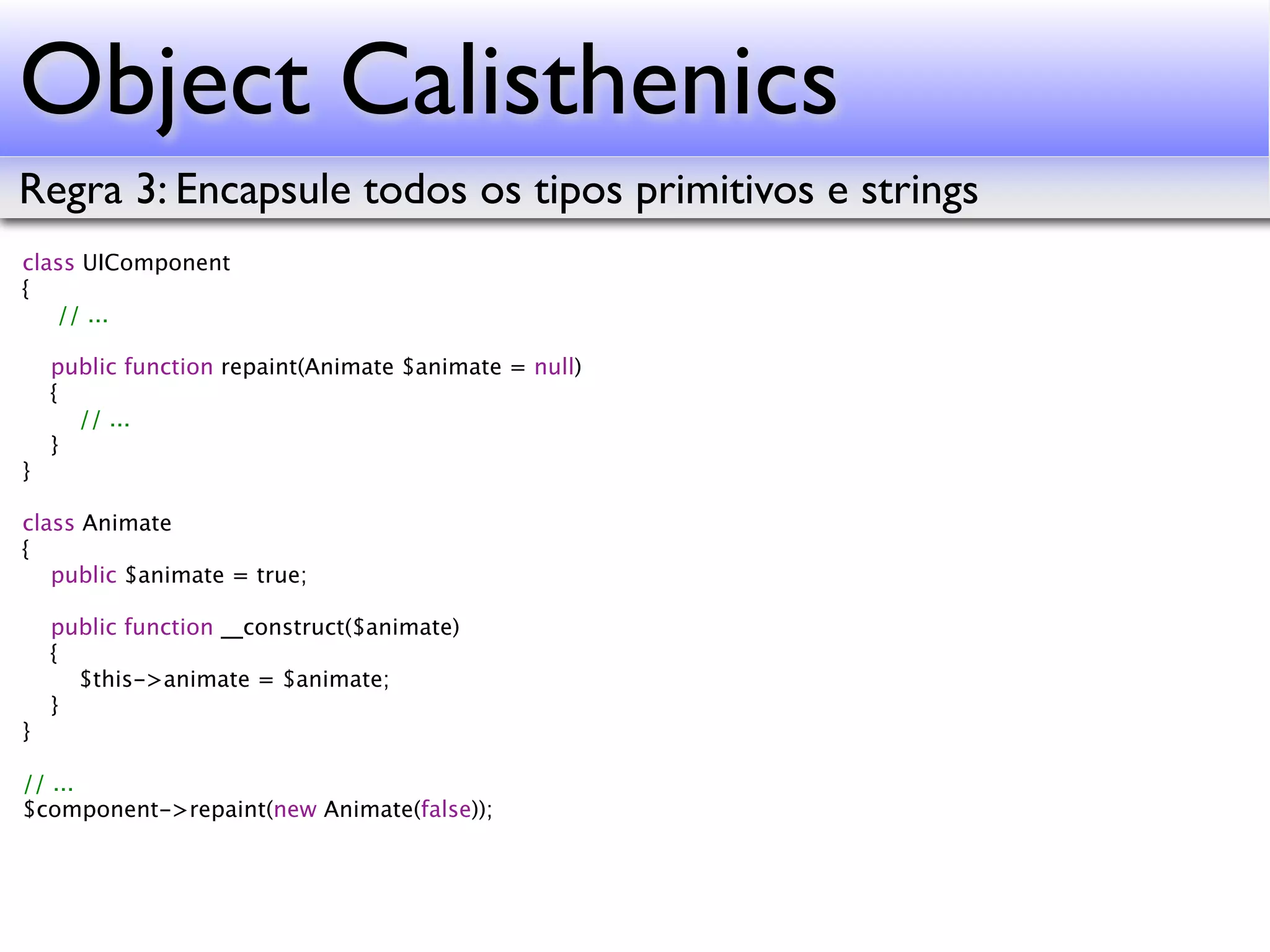 Object Calisthenics Regra 3: Encapsule todos os tipos primitivos e strings class UIComponent { // ... public function repaint(Animate $animate = null) { // ... } } class Animate { public $animate = true; public function __construct($animate) { $this->animate = $animate; } } // ... $component->repaint(new Animate(false)); 