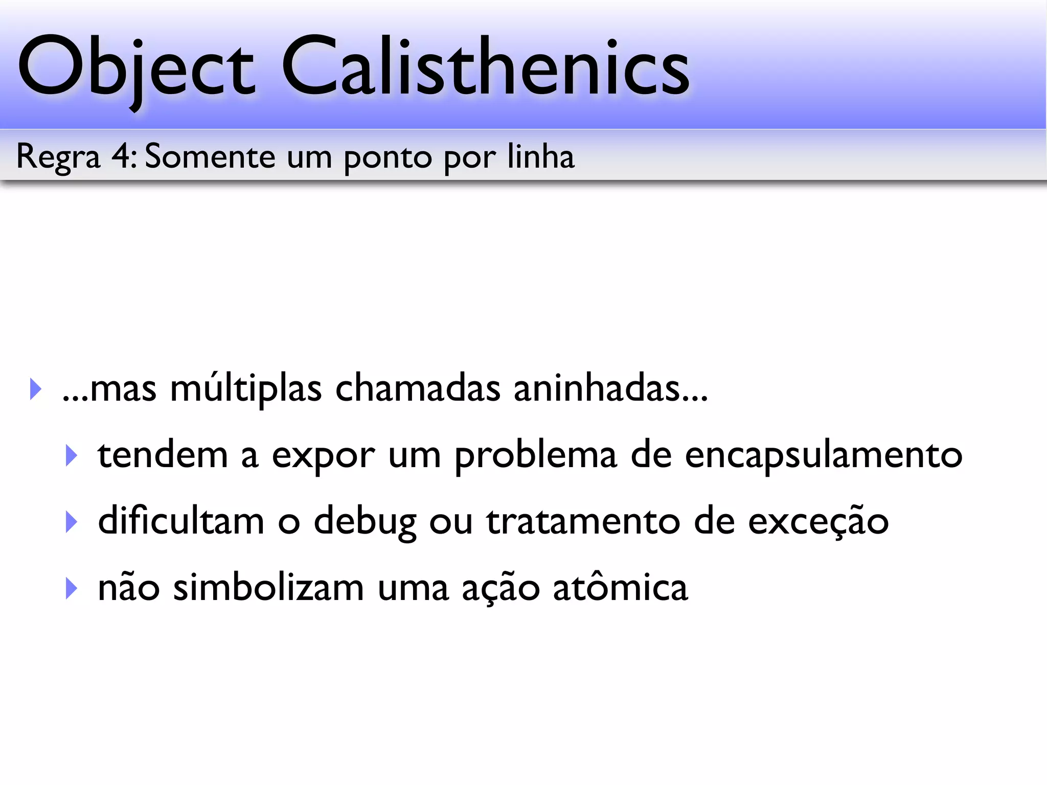 Object Calisthenics Regra 4: Somente um ponto por linha ‣ ...mas múltiplas chamadas aninhadas... ‣ tendem a expor um problema de encapsulamento ‣ diﬁcultam o debug ou tratamento de exceção ‣ não simbolizam uma ação atômica 