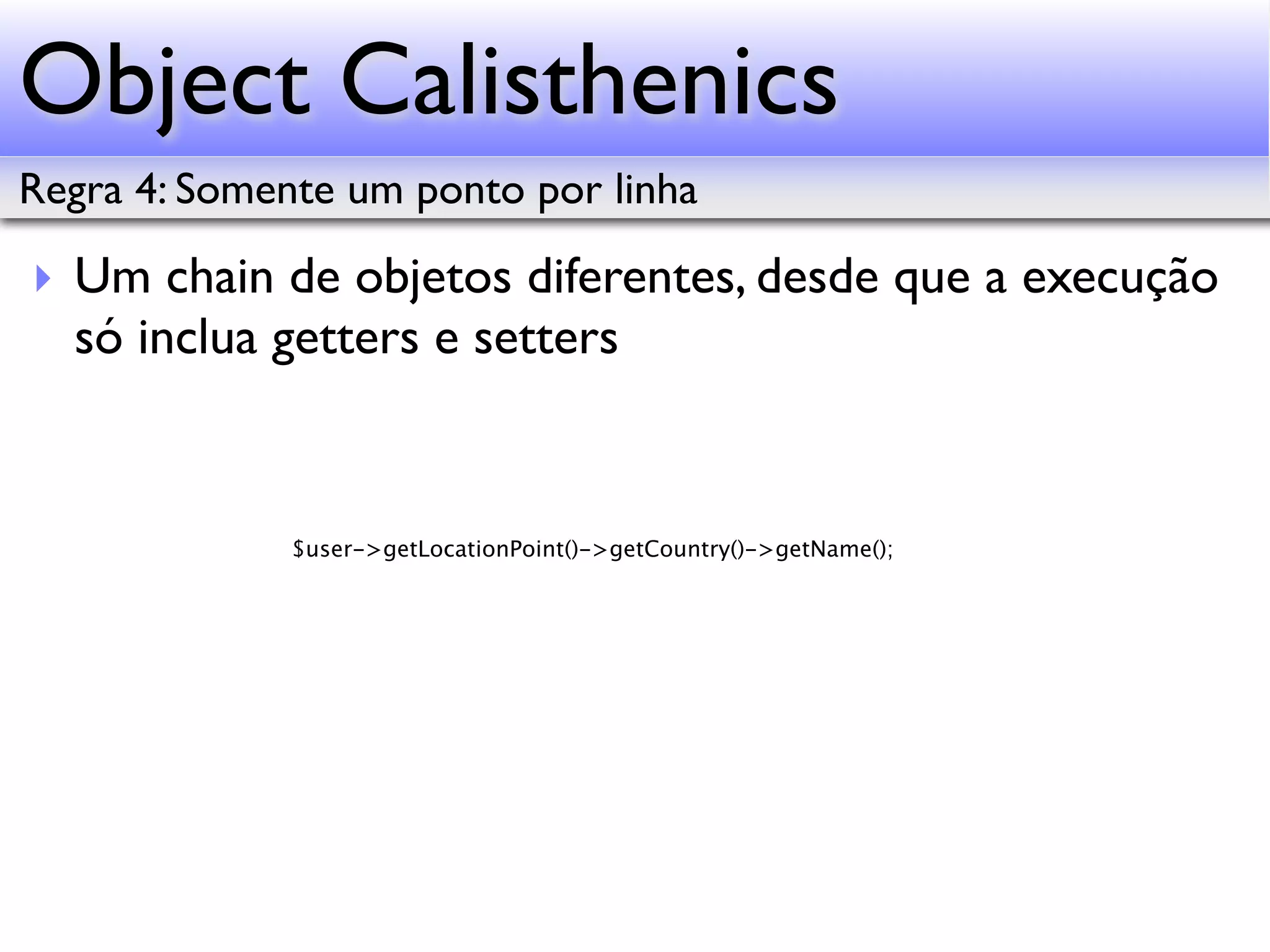 Object Calisthenics Regra 4: Somente um ponto por linha ‣ Um chain de objetos diferentes, desde que a execução só inclua getters e setters $user->getLocationPoint()->getCountry()->getName(); 