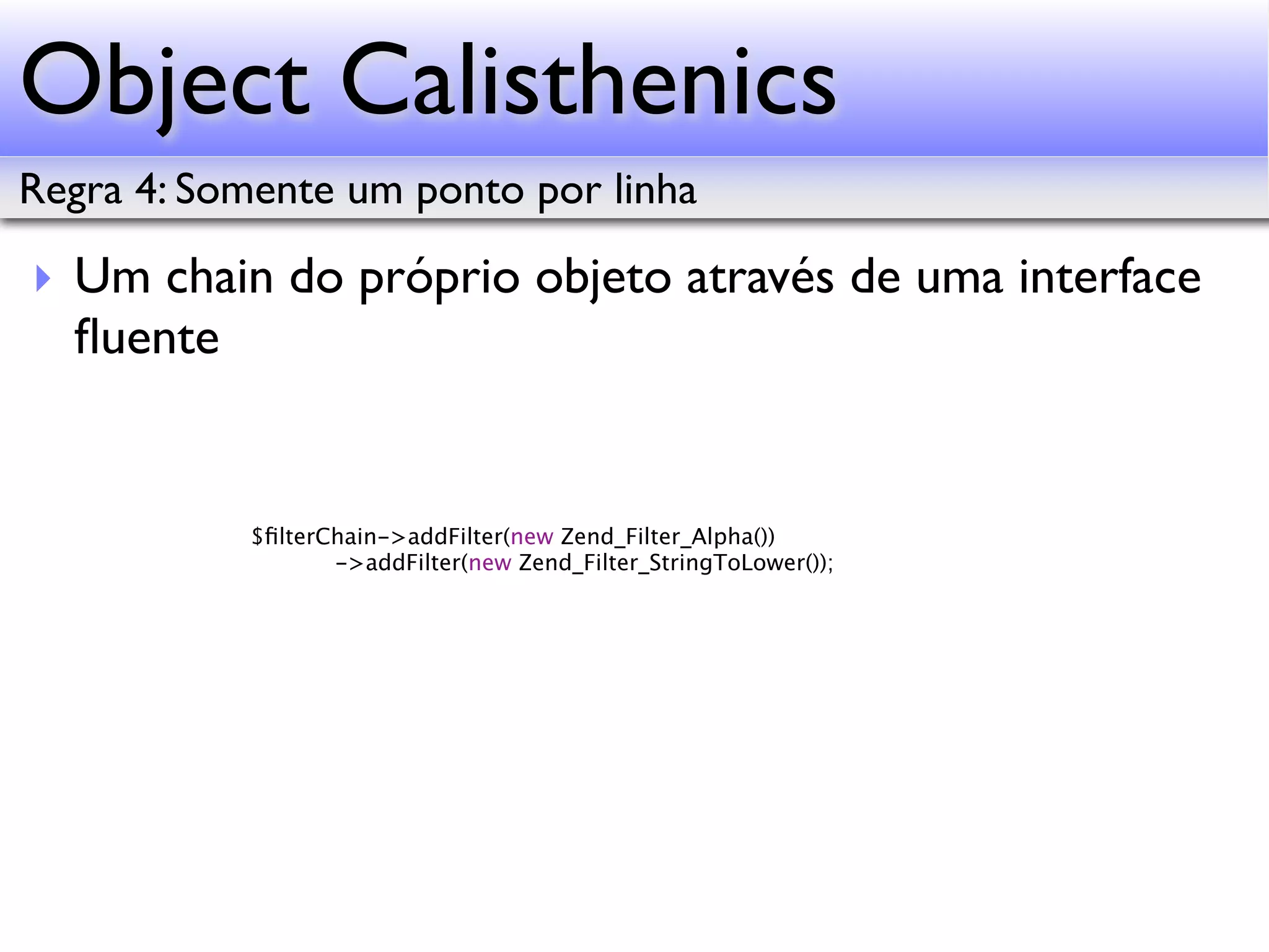 Object Calisthenics Regra 4: Somente um ponto por linha ‣ Um chain do próprio objeto através de uma interface ﬂuente $ﬁlterChain->addFilter(new Zend_Filter_Alpha()) ->addFilter(new Zend_Filter_StringToLower()); 