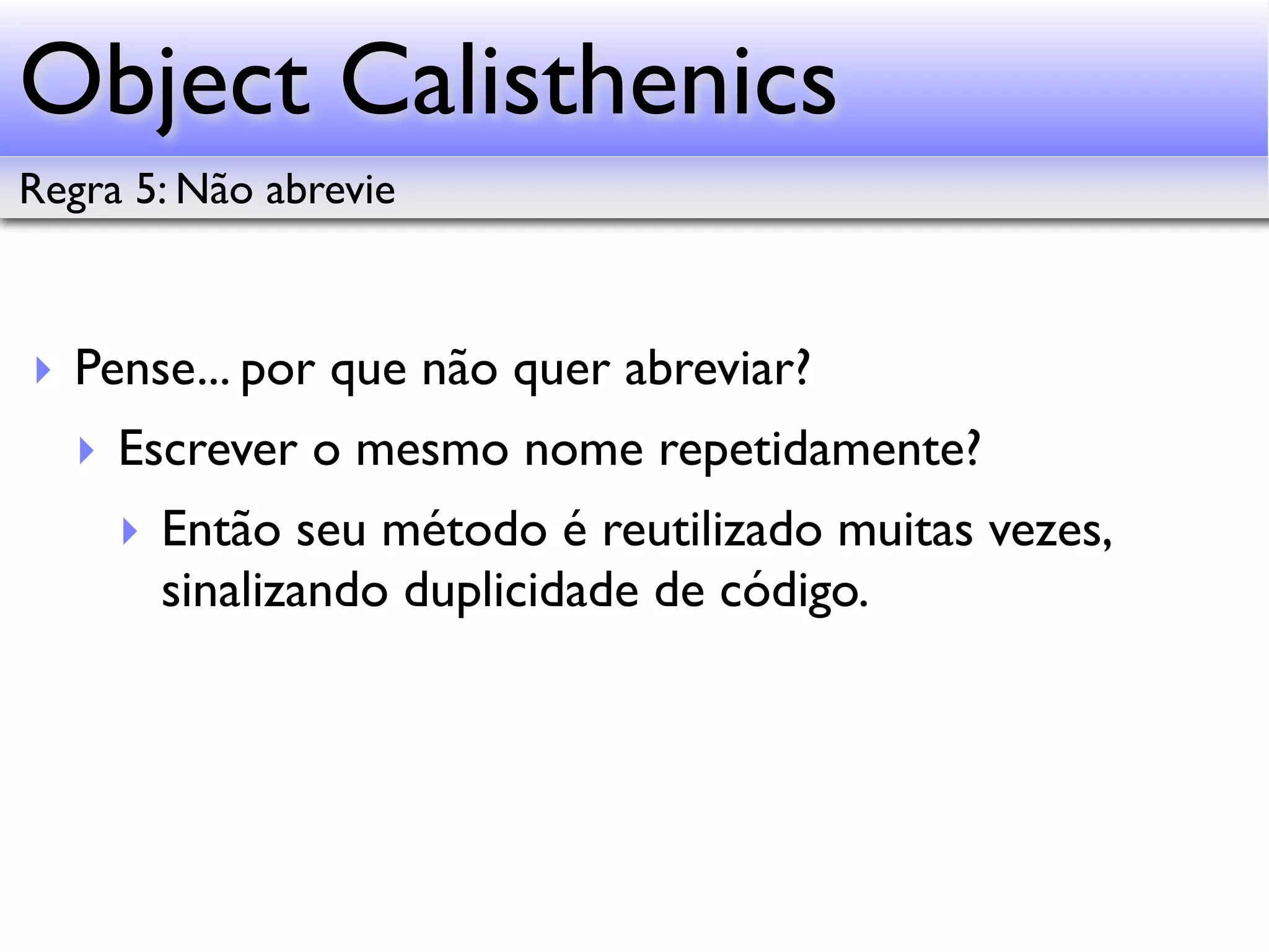 Object Calisthenics Regra 5: Não abrevie ‣ Pense... por que não quer abreviar? ‣ Escrever o mesmo nome repetidamente? ‣ Então seu método é reutilizado muitas vezes, sinalizando duplicidade de código. 
