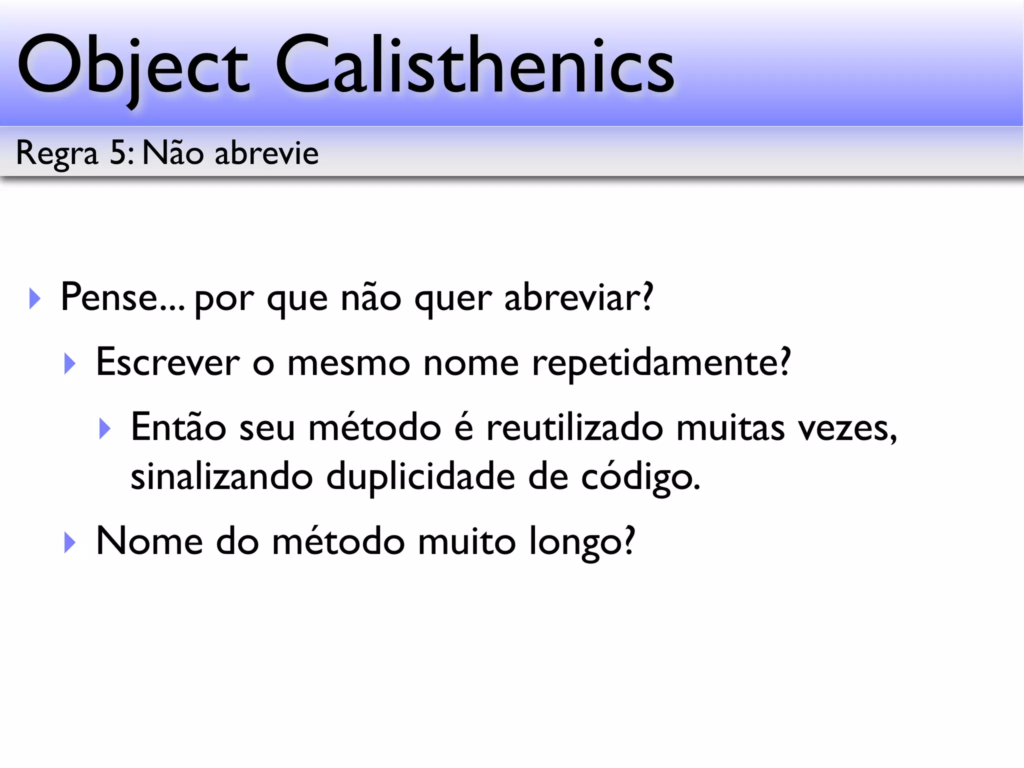Object Calisthenics Regra 5: Não abrevie ‣ Pense... por que não quer abreviar? ‣ Escrever o mesmo nome repetidamente? ‣ Então seu método é reutilizado muitas vezes, sinalizando duplicidade de código. ‣ Nome do método muito longo? 