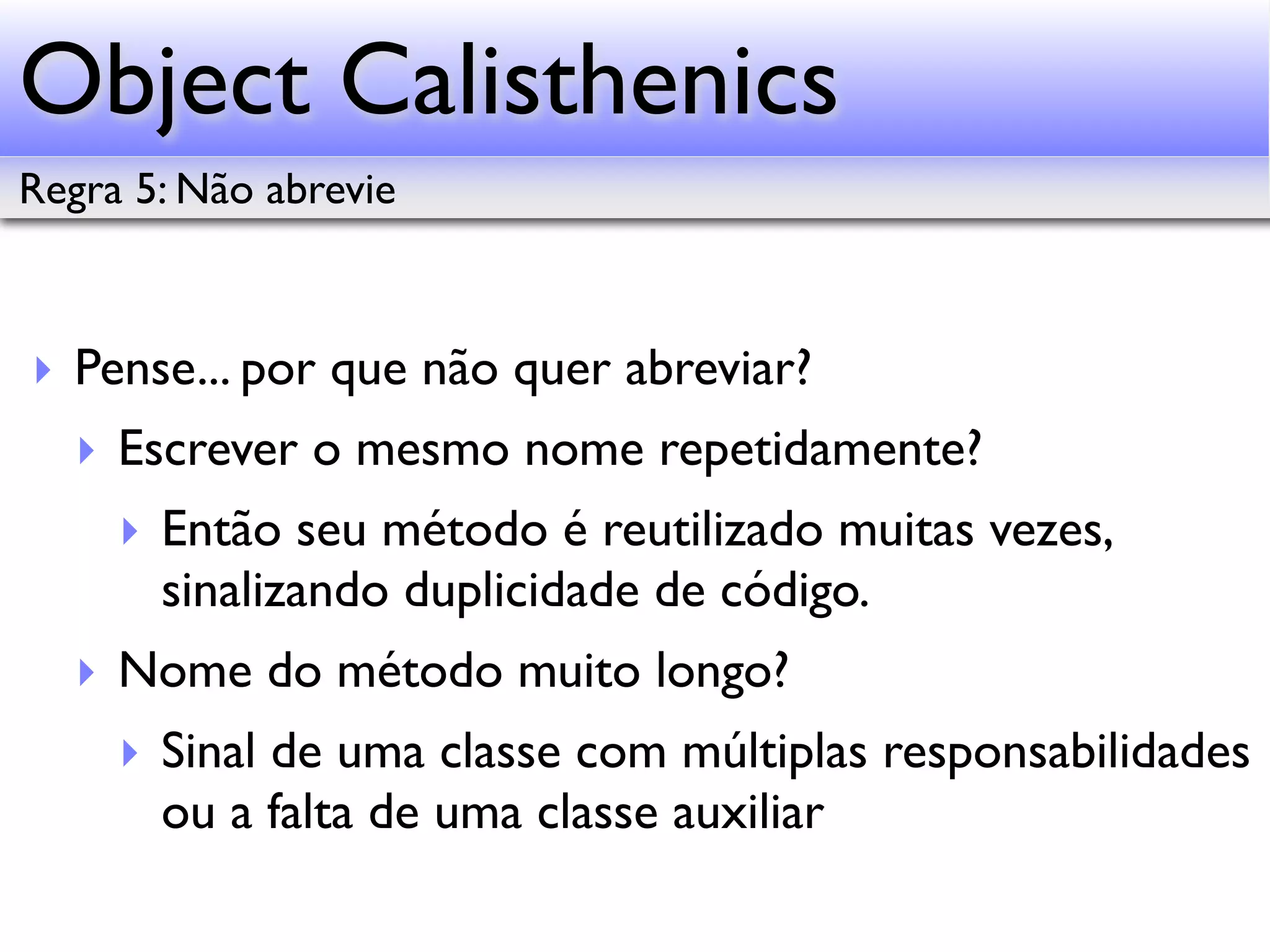 Object Calisthenics Regra 5: Não abrevie ‣ Pense... por que não quer abreviar? ‣ Escrever o mesmo nome repetidamente? ‣ Então seu método é reutilizado muitas vezes, sinalizando duplicidade de código. ‣ Nome do método muito longo? ‣ Sinal de uma classe com múltiplas responsabilidades ou a falta de uma classe auxiliar 