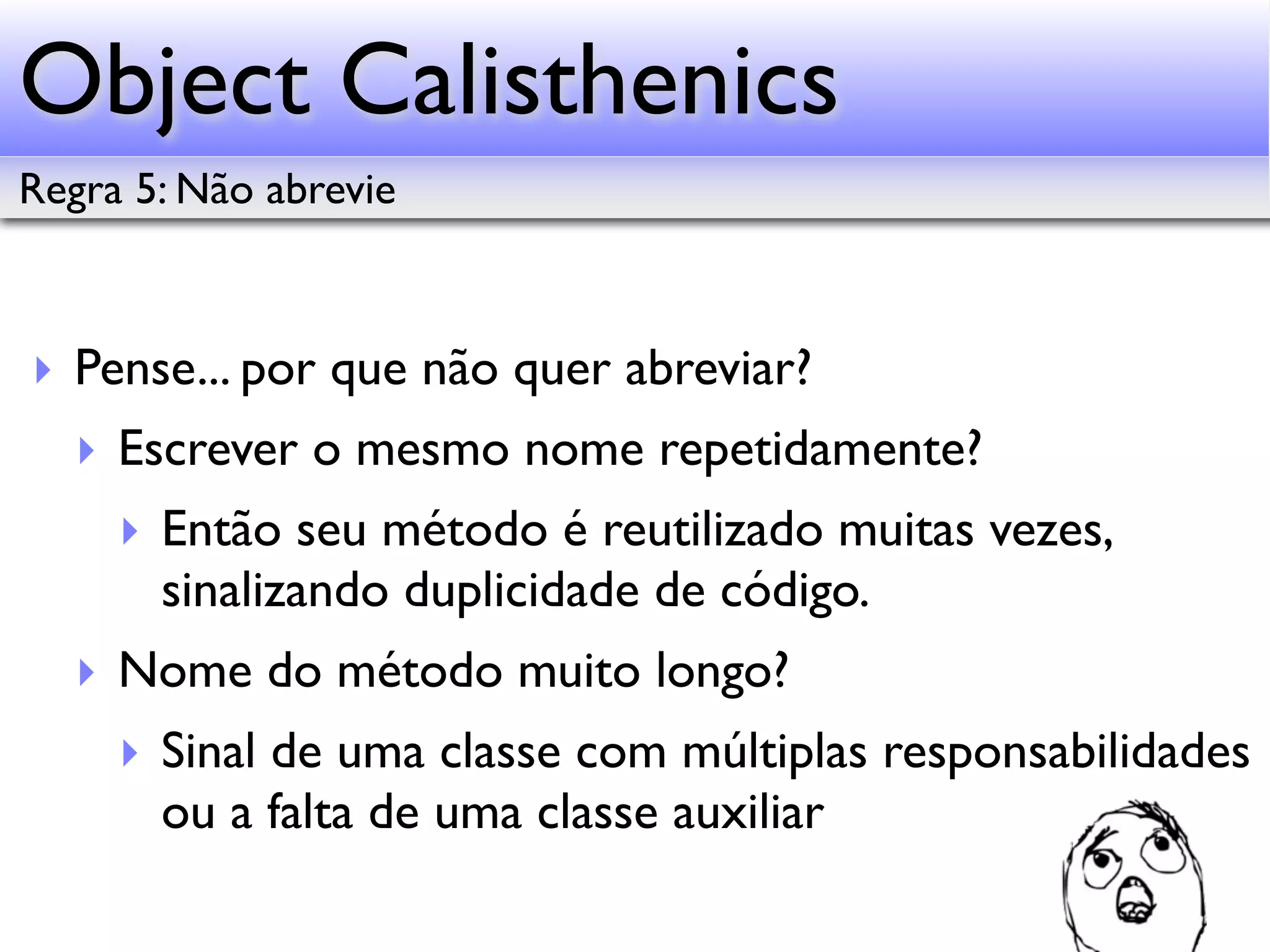 Object Calisthenics Regra 5: Não abrevie ‣ Pense... por que não quer abreviar? ‣ Escrever o mesmo nome repetidamente? ‣ Então seu método é reutilizado muitas vezes, sinalizando duplicidade de código. ‣ Nome do método muito longo? ‣ Sinal de uma classe com múltiplas responsabilidades ou a falta de uma classe auxiliar 