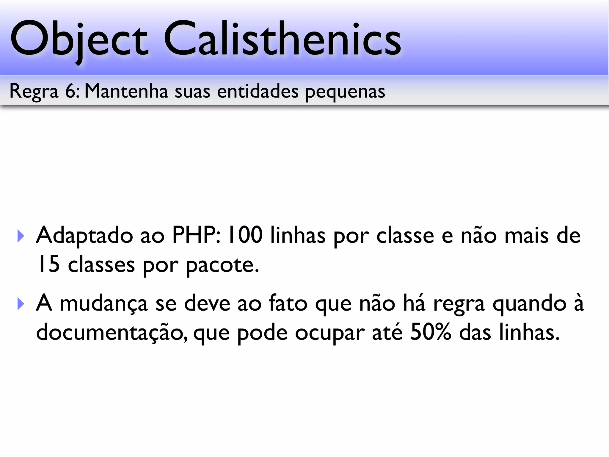 Object Calisthenics Regra 6: Mantenha suas entidades pequenas ‣ Adaptado ao PHP: 100 linhas por classe e não mais de 15 classes por pacote. ‣ A mudança se deve ao fato que não há regra quando à documentação, que pode ocupar até 50% das linhas. 