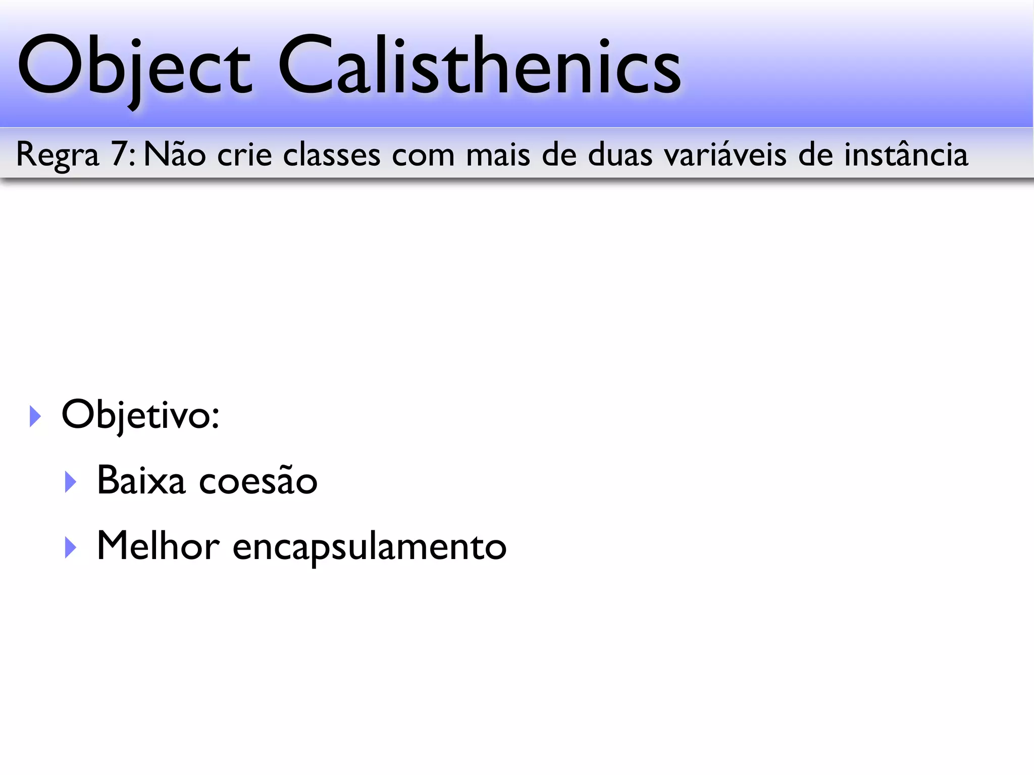 Object Calisthenics Regra 7: Não crie classes com mais de duas variáveis de instância ‣ Objetivo: ‣ Baixa coesão ‣ Melhor encapsulamento 