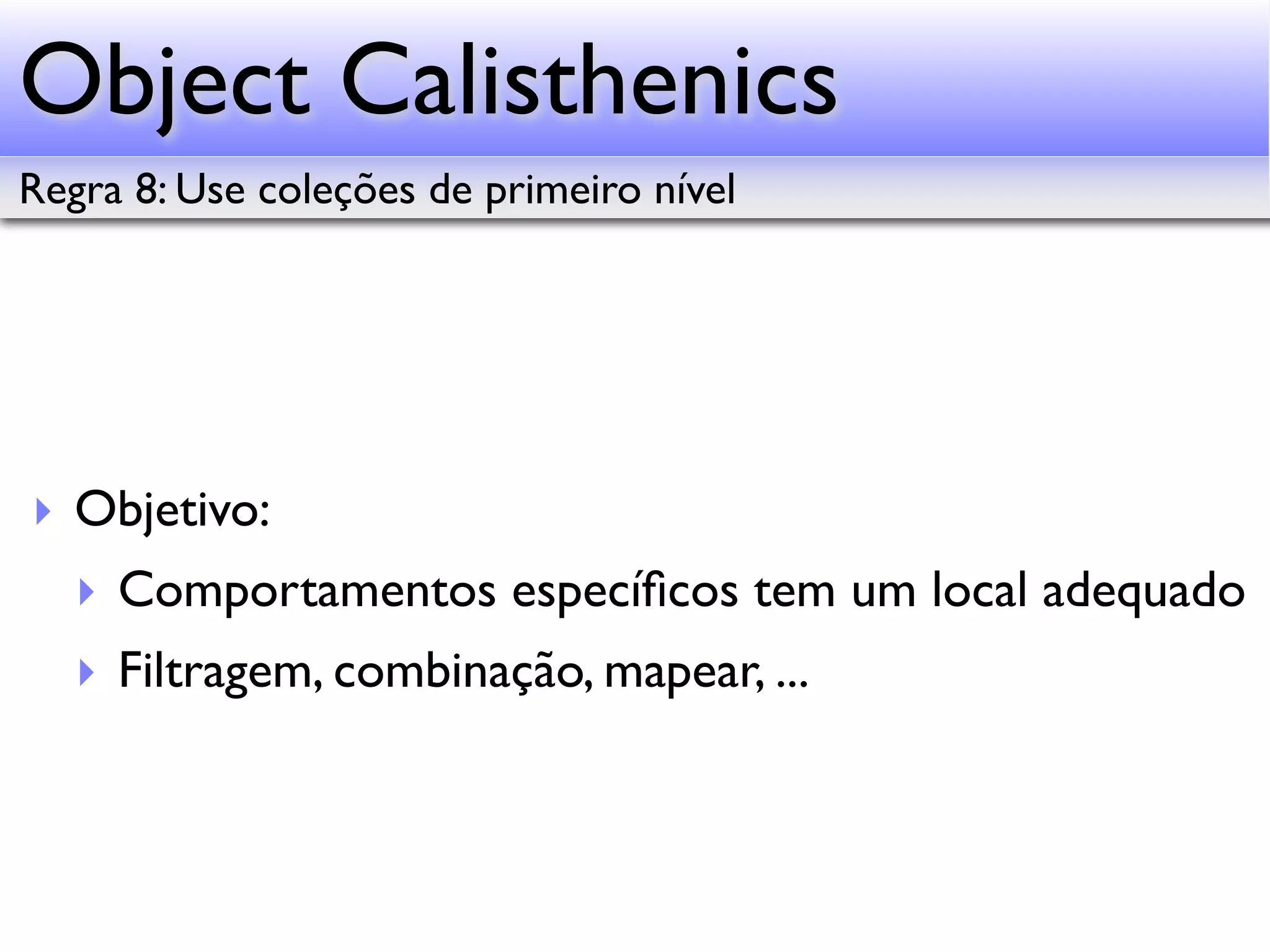 Object Calisthenics Regra 8: Use coleções de primeiro nível ‣ Objetivo: ‣ Comportamentos especíﬁcos tem um local adequado ‣ Filtragem, combinação, mapear, ... 