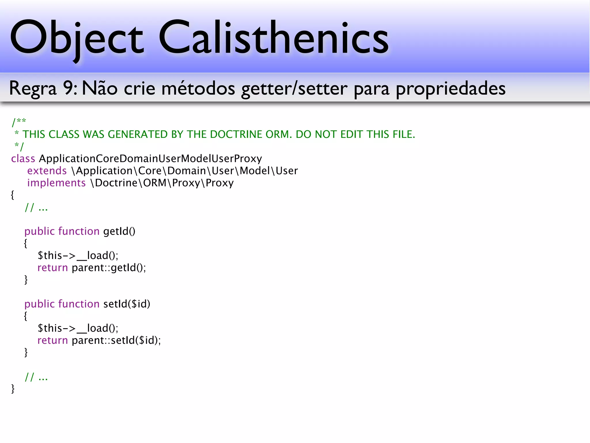 Object Calisthenics Regra 9: Não crie métodos getter/setter para propriedades /** * THIS CLASS WAS GENERATED BY THE DOCTRINE ORM. DO NOT EDIT THIS FILE. */ class ApplicationCoreDomainUserModelUserProxy extends ApplicationCoreDomainUserModelUser implements DoctrineORMProxyProxy { // ... public function getId() { $this->__load(); return parent::getId(); } public function setId($id) { $this->__load(); return parent::setId($id); } // ... } 