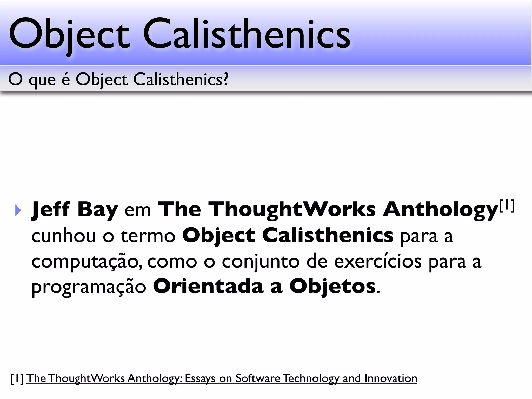 Object Calisthenics O que é Object Calisthenics? ‣ Jeff Bay em The ThoughtWorks Anthology[1] cunhou o termo Object Calisthenics para a computação, como o conjunto de exercícios para a programação Orientada a Objetos. [1] The ThoughtWorks Anthology: Essays on Software Technology and Innovation 