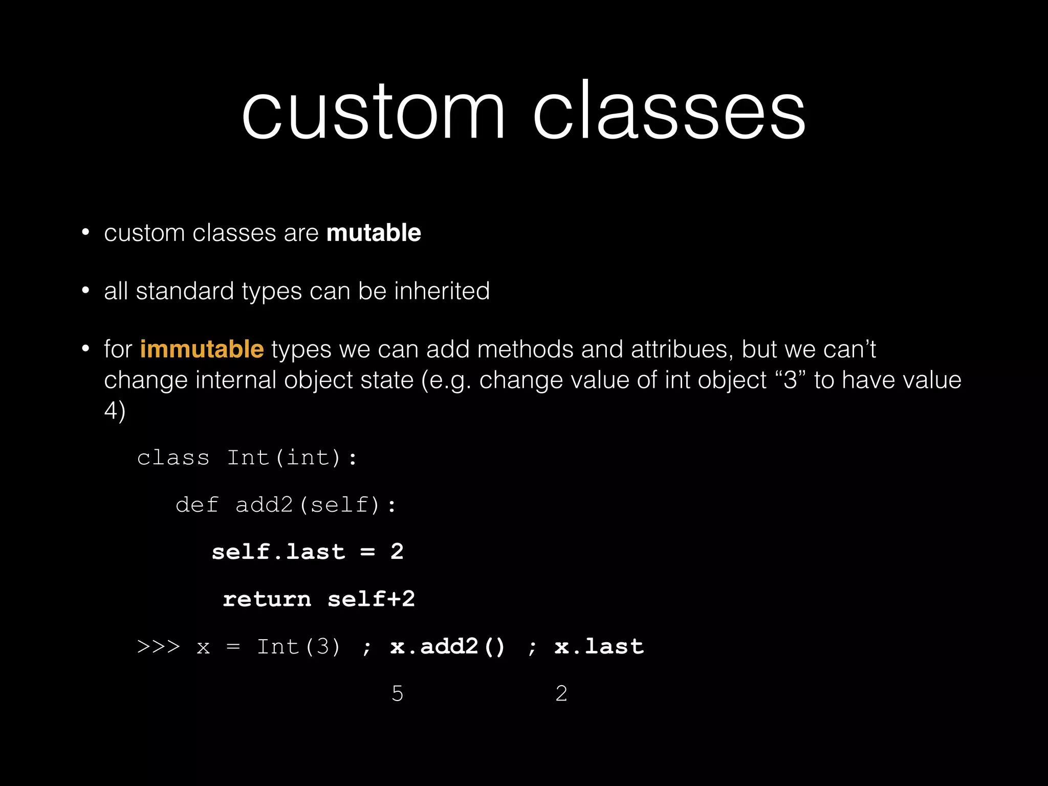 custom classes • custom classes are mutable • all standard types can be inherited • for immutable types we can add methods and attribues, but we can't change internal object state (e.g. change value of int object "3" to have value 4) class Int(int): def add2(self): self.last = 2 return self+2 >>> x = Int(3) ; x.add2() ; x.last 5 2 